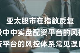 亚太股市在指数反复拉锯阶段中中实盘配资平台的风控体系常见误区