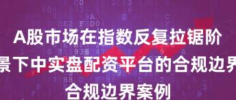 A股市场在指数反复拉锯阶段背景下中实盘配资平台的合规边界案例